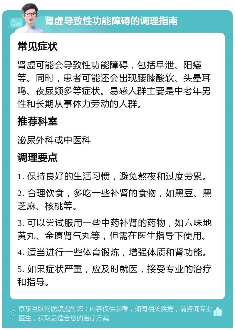 肾虚导致性功能障碍的调理指南 常见症状 肾虚可能会导致性功能障碍，包括早泄、阳痿等。同时，患者可能还会出现腰膝酸软、头晕耳鸣、夜尿频多等症状。易感人群主要是中老年男性和长期从事体力劳动的人群。 推荐科室 泌尿外科或中医科 调理要点 1. 保持良好的生活习惯，避免熬夜和过度劳累。 2. 合理饮食，多吃一些补肾的食物，如黑豆、黑芝麻、核桃等。 3. 可以尝试服用一些中药补肾的药物，如六味地黄丸、金匮肾气丸等，但需在医生指导下使用。 4. 适当进行一些体育锻炼，增强体质和肾功能。 5. 如果症状严重，应及时就医，接受专业的治疗和指导。