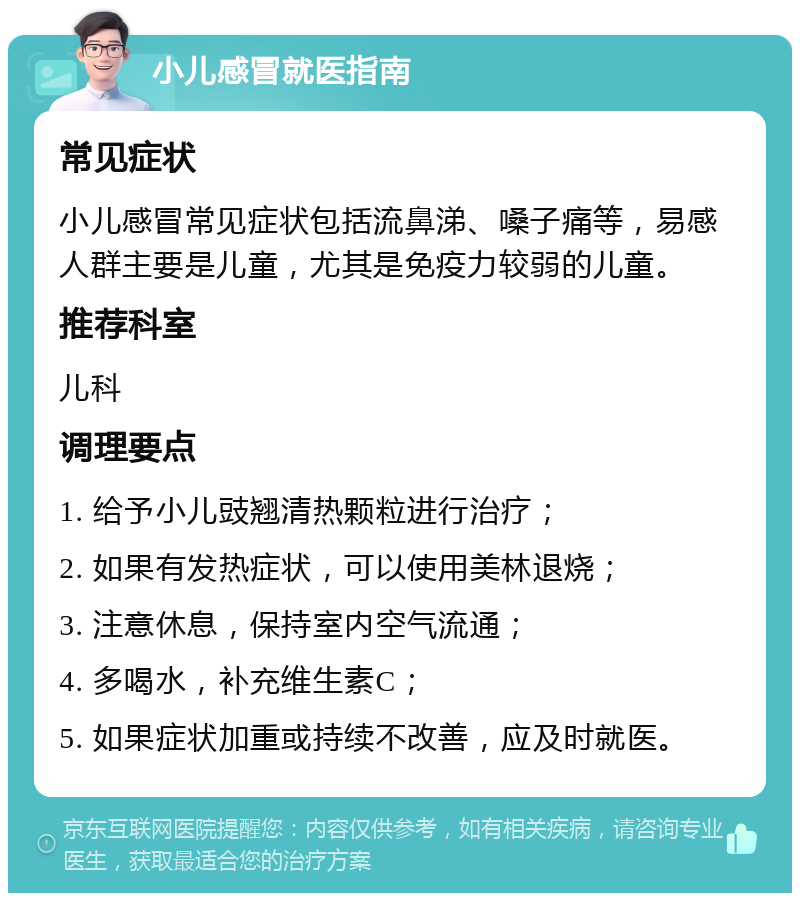 小儿感冒就医指南 常见症状 小儿感冒常见症状包括流鼻涕、嗓子痛等，易感人群主要是儿童，尤其是免疫力较弱的儿童。 推荐科室 儿科 调理要点 1. 给予小儿豉翘清热颗粒进行治疗； 2. 如果有发热症状，可以使用美林退烧； 3. 注意休息，保持室内空气流通； 4. 多喝水，补充维生素C； 5. 如果症状加重或持续不改善，应及时就医。