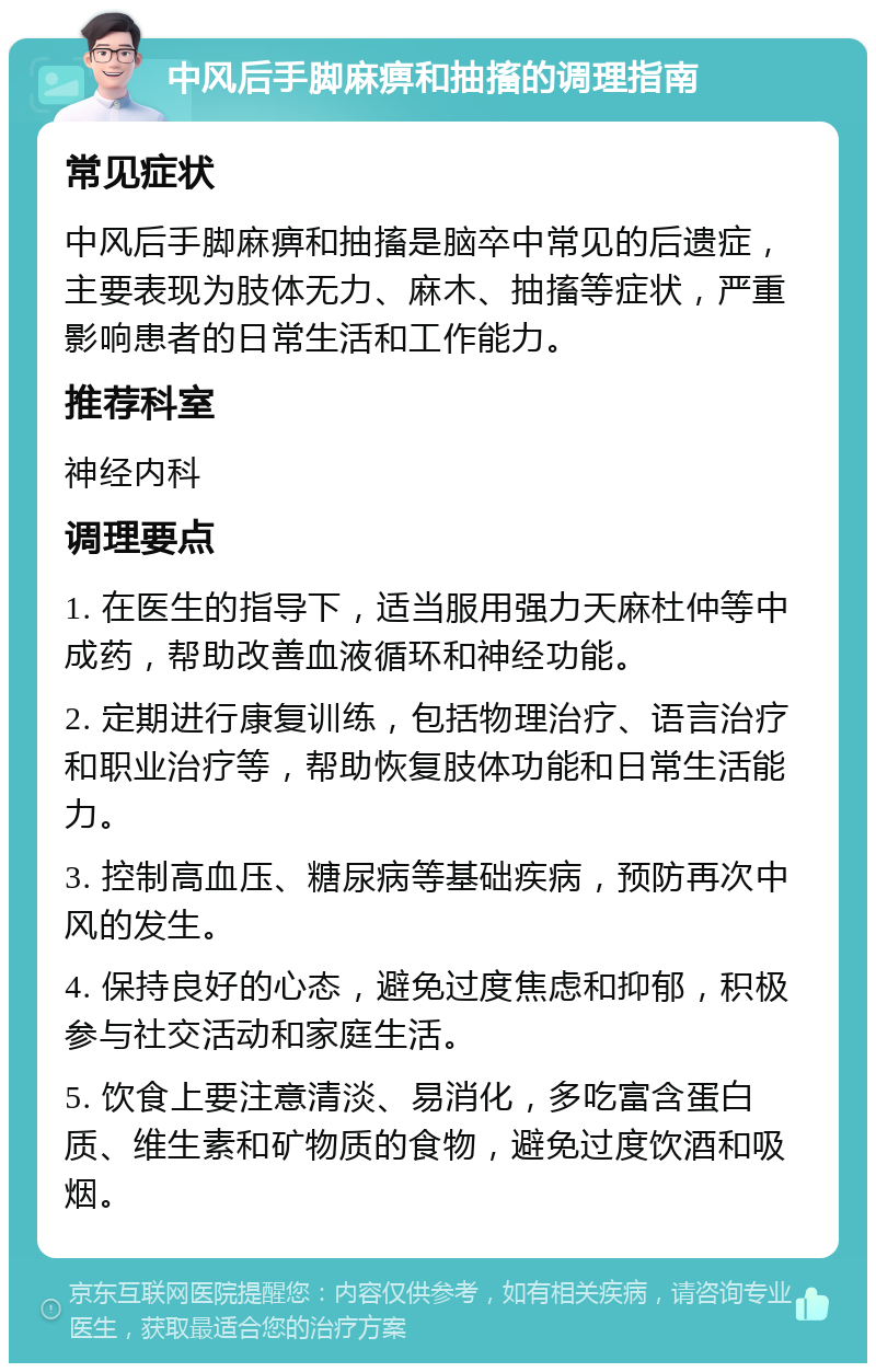 中风后手脚麻痹和抽搐的调理指南 常见症状 中风后手脚麻痹和抽搐是脑卒中常见的后遗症，主要表现为肢体无力、麻木、抽搐等症状，严重影响患者的日常生活和工作能力。 推荐科室 神经内科 调理要点 1. 在医生的指导下，适当服用强力天麻杜仲等中成药，帮助改善血液循环和神经功能。 2. 定期进行康复训练，包括物理治疗、语言治疗和职业治疗等，帮助恢复肢体功能和日常生活能力。 3. 控制高血压、糖尿病等基础疾病，预防再次中风的发生。 4. 保持良好的心态，避免过度焦虑和抑郁，积极参与社交活动和家庭生活。 5. 饮食上要注意清淡、易消化，多吃富含蛋白质、维生素和矿物质的食物，避免过度饮酒和吸烟。