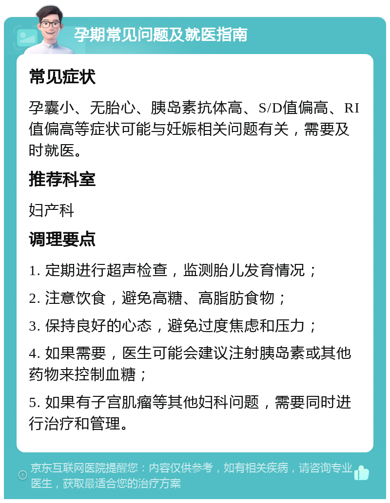 孕期常见问题及就医指南 常见症状 孕囊小、无胎心、胰岛素抗体高、S/D值偏高、RI值偏高等症状可能与妊娠相关问题有关，需要及时就医。 推荐科室 妇产科 调理要点 1. 定期进行超声检查，监测胎儿发育情况； 2. 注意饮食，避免高糖、高脂肪食物； 3. 保持良好的心态，避免过度焦虑和压力； 4. 如果需要，医生可能会建议注射胰岛素或其他药物来控制血糖； 5. 如果有子宫肌瘤等其他妇科问题，需要同时进行治疗和管理。