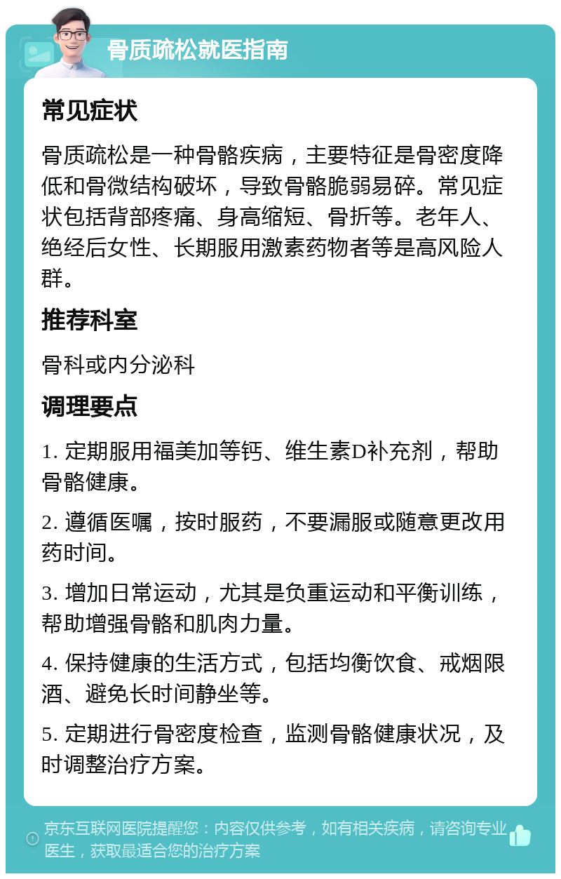 骨质疏松就医指南 常见症状 骨质疏松是一种骨骼疾病，主要特征是骨密度降低和骨微结构破坏，导致骨骼脆弱易碎。常见症状包括背部疼痛、身高缩短、骨折等。老年人、绝经后女性、长期服用激素药物者等是高风险人群。 推荐科室 骨科或内分泌科 调理要点 1. 定期服用福美加等钙、维生素D补充剂，帮助骨骼健康。 2. 遵循医嘱，按时服药，不要漏服或随意更改用药时间。 3. 增加日常运动，尤其是负重运动和平衡训练，帮助增强骨骼和肌肉力量。 4. 保持健康的生活方式，包括均衡饮食、戒烟限酒、避免长时间静坐等。 5. 定期进行骨密度检查，监测骨骼健康状况，及时调整治疗方案。