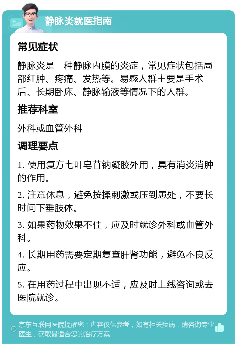 静脉炎就医指南 常见症状 静脉炎是一种静脉内膜的炎症，常见症状包括局部红肿、疼痛、发热等。易感人群主要是手术后、长期卧床、静脉输液等情况下的人群。 推荐科室 外科或血管外科 调理要点 1. 使用复方七叶皂苷钠凝胶外用，具有消炎消肿的作用。 2. 注意休息，避免按揉刺激或压到患处，不要长时间下垂肢体。 3. 如果药物效果不佳，应及时就诊外科或血管外科。 4. 长期用药需要定期复查肝肾功能，避免不良反应。 5. 在用药过程中出现不适，应及时上线咨询或去医院就诊。