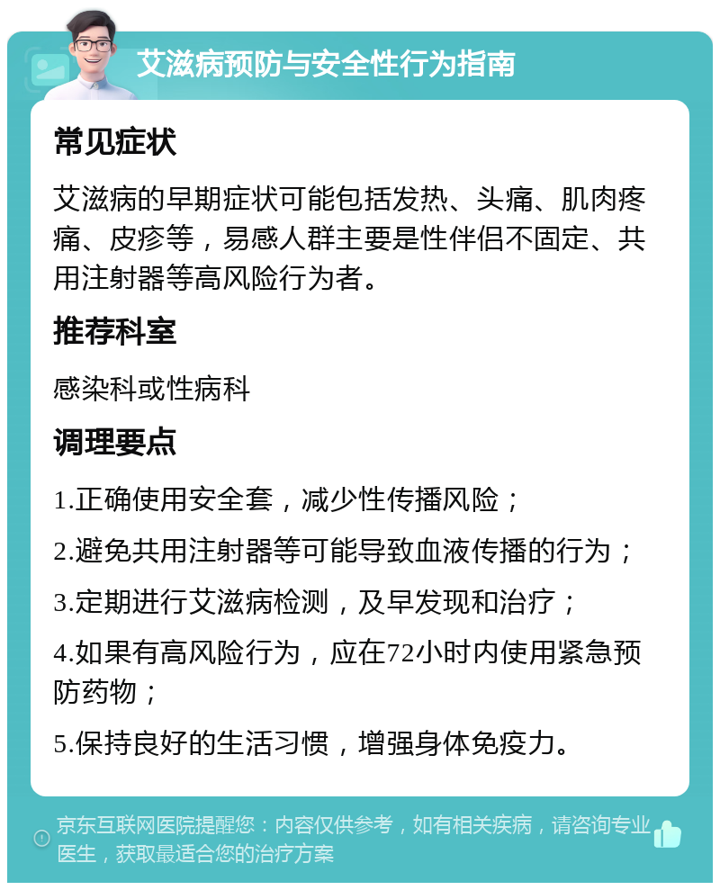 艾滋病预防与安全性行为指南 常见症状 艾滋病的早期症状可能包括发热、头痛、肌肉疼痛、皮疹等，易感人群主要是性伴侣不固定、共用注射器等高风险行为者。 推荐科室 感染科或性病科 调理要点 1.正确使用安全套，减少性传播风险； 2.避免共用注射器等可能导致血液传播的行为； 3.定期进行艾滋病检测，及早发现和治疗； 4.如果有高风险行为，应在72小时内使用紧急预防药物； 5.保持良好的生活习惯，增强身体免疫力。