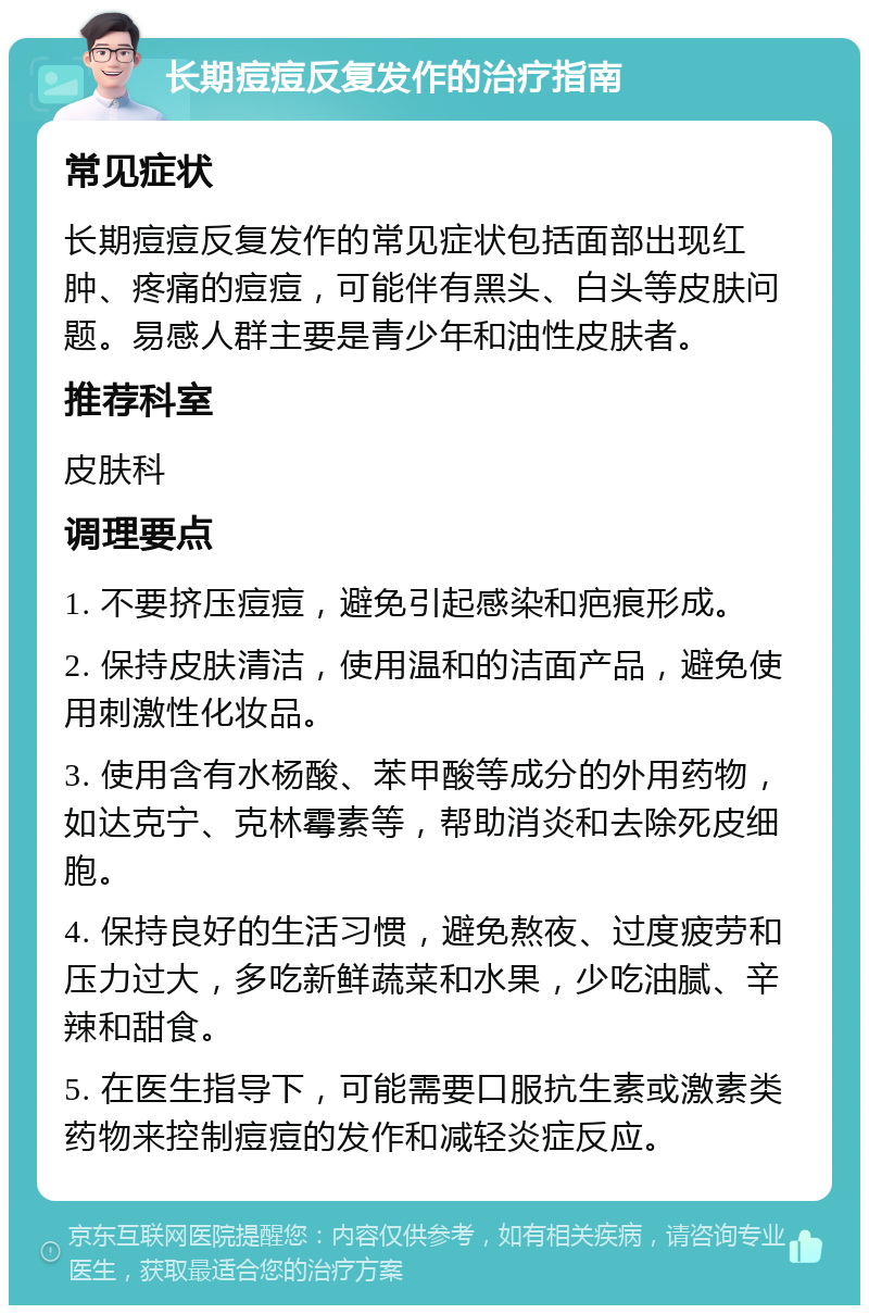 长期痘痘反复发作的治疗指南 常见症状 长期痘痘反复发作的常见症状包括面部出现红肿、疼痛的痘痘，可能伴有黑头、白头等皮肤问题。易感人群主要是青少年和油性皮肤者。 推荐科室 皮肤科 调理要点 1. 不要挤压痘痘，避免引起感染和疤痕形成。 2. 保持皮肤清洁，使用温和的洁面产品，避免使用刺激性化妆品。 3. 使用含有水杨酸、苯甲酸等成分的外用药物，如达克宁、克林霉素等，帮助消炎和去除死皮细胞。 4. 保持良好的生活习惯，避免熬夜、过度疲劳和压力过大，多吃新鲜蔬菜和水果，少吃油腻、辛辣和甜食。 5. 在医生指导下，可能需要口服抗生素或激素类药物来控制痘痘的发作和减轻炎症反应。