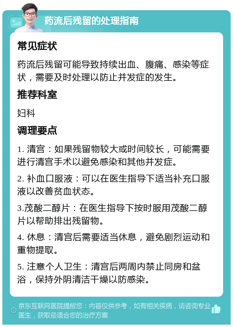 药流后残留的处理指南 常见症状 药流后残留可能导致持续出血、腹痛、感染等症状，需要及时处理以防止并发症的发生。 推荐科室 妇科 调理要点 1. 清宫：如果残留物较大或时间较长，可能需要进行清宫手术以避免感染和其他并发症。 2. 补血口服液：可以在医生指导下适当补充口服液以改善贫血状态。 3.茂酸二醇片：在医生指导下按时服用茂酸二醇片以帮助排出残留物。 4. 休息：清宫后需要适当休息，避免剧烈运动和重物提取。 5. 注意个人卫生：清宫后两周内禁止同房和盆浴，保持外阴清洁干燥以防感染。