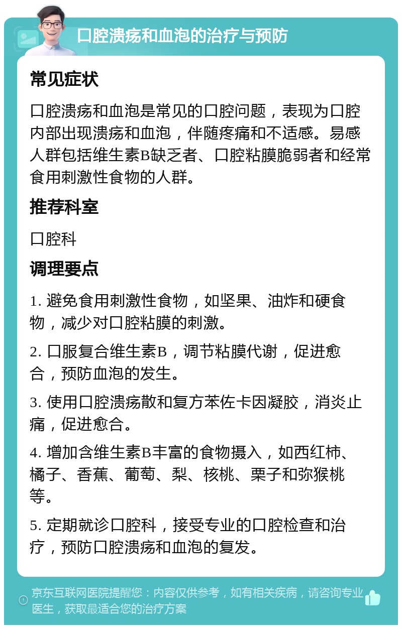 口腔溃疡和血泡的治疗与预防 常见症状 口腔溃疡和血泡是常见的口腔问题，表现为口腔内部出现溃疡和血泡，伴随疼痛和不适感。易感人群包括维生素B缺乏者、口腔粘膜脆弱者和经常食用刺激性食物的人群。 推荐科室 口腔科 调理要点 1. 避免食用刺激性食物，如坚果、油炸和硬食物，减少对口腔粘膜的刺激。 2. 口服复合维生素B，调节粘膜代谢，促进愈合，预防血泡的发生。 3. 使用口腔溃疡散和复方苯佐卡因凝胶，消炎止痛，促进愈合。 4. 增加含维生素B丰富的食物摄入，如西红柿、橘子、香蕉、葡萄、梨、核桃、栗子和弥猴桃等。 5. 定期就诊口腔科，接受专业的口腔检查和治疗，预防口腔溃疡和血泡的复发。