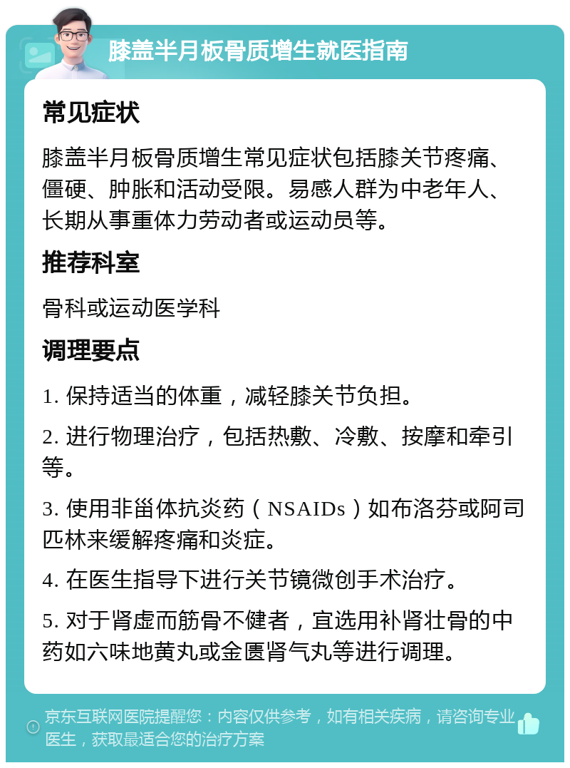 膝盖半月板骨质增生就医指南 常见症状 膝盖半月板骨质增生常见症状包括膝关节疼痛、僵硬、肿胀和活动受限。易感人群为中老年人、长期从事重体力劳动者或运动员等。 推荐科室 骨科或运动医学科 调理要点 1. 保持适当的体重，减轻膝关节负担。 2. 进行物理治疗，包括热敷、冷敷、按摩和牵引等。 3. 使用非甾体抗炎药（NSAIDs）如布洛芬或阿司匹林来缓解疼痛和炎症。 4. 在医生指导下进行关节镜微创手术治疗。 5. 对于肾虚而筋骨不健者，宜选用补肾壮骨的中药如六味地黄丸或金匮肾气丸等进行调理。