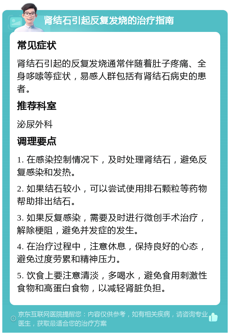 肾结石引起反复发烧的治疗指南 常见症状 肾结石引起的反复发烧通常伴随着肚子疼痛、全身哆嗦等症状，易感人群包括有肾结石病史的患者。 推荐科室 泌尿外科 调理要点 1. 在感染控制情况下，及时处理肾结石，避免反复感染和发热。 2. 如果结石较小，可以尝试使用排石颗粒等药物帮助排出结石。 3. 如果反复感染，需要及时进行微创手术治疗，解除梗阻，避免并发症的发生。 4. 在治疗过程中，注意休息，保持良好的心态，避免过度劳累和精神压力。 5. 饮食上要注意清淡，多喝水，避免食用刺激性食物和高蛋白食物，以减轻肾脏负担。