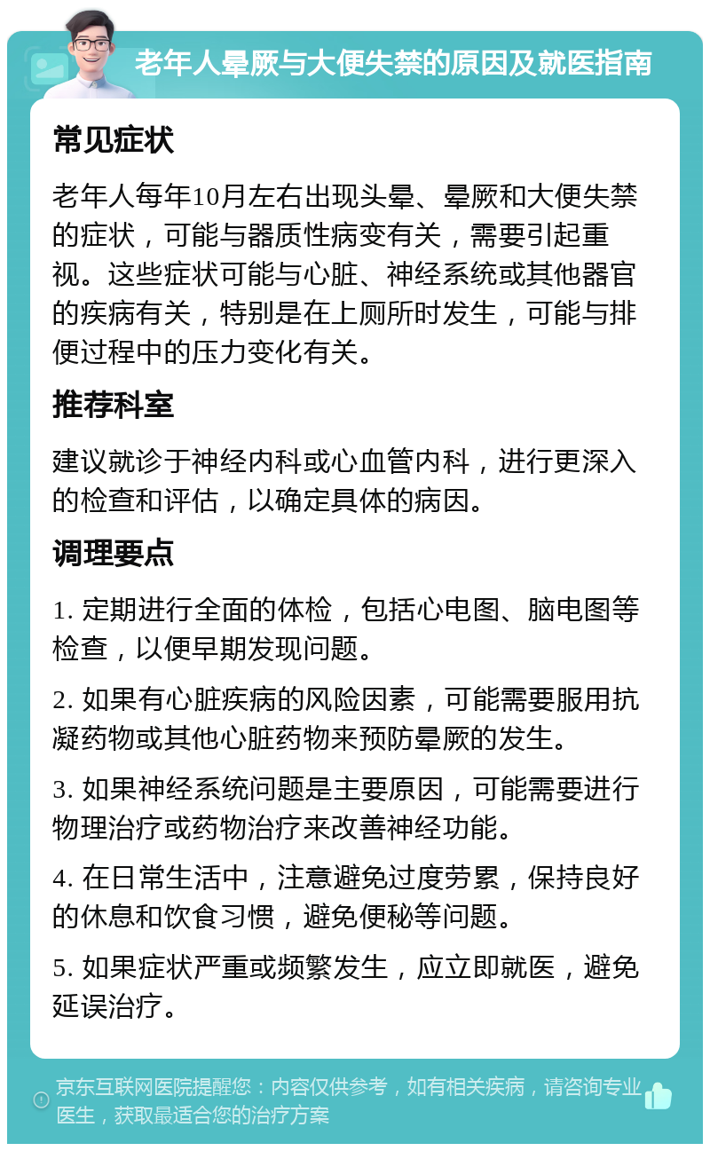 老年人晕厥与大便失禁的原因及就医指南 常见症状 老年人每年10月左右出现头晕、晕厥和大便失禁的症状，可能与器质性病变有关，需要引起重视。这些症状可能与心脏、神经系统或其他器官的疾病有关，特别是在上厕所时发生，可能与排便过程中的压力变化有关。 推荐科室 建议就诊于神经内科或心血管内科，进行更深入的检查和评估，以确定具体的病因。 调理要点 1. 定期进行全面的体检，包括心电图、脑电图等检查，以便早期发现问题。 2. 如果有心脏疾病的风险因素，可能需要服用抗凝药物或其他心脏药物来预防晕厥的发生。 3. 如果神经系统问题是主要原因，可能需要进行物理治疗或药物治疗来改善神经功能。 4. 在日常生活中，注意避免过度劳累，保持良好的休息和饮食习惯，避免便秘等问题。 5. 如果症状严重或频繁发生，应立即就医，避免延误治疗。