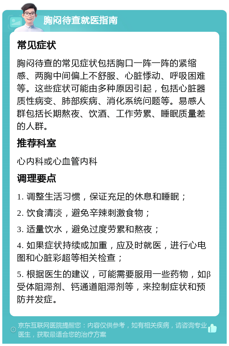 胸闷待查就医指南 常见症状 胸闷待查的常见症状包括胸口一阵一阵的紧缩感、两胸中间偏上不舒服、心脏悸动、呼吸困难等。这些症状可能由多种原因引起，包括心脏器质性病变、肺部疾病、消化系统问题等。易感人群包括长期熬夜、饮酒、工作劳累、睡眠质量差的人群。 推荐科室 心内科或心血管内科 调理要点 1. 调整生活习惯，保证充足的休息和睡眠； 2. 饮食清淡，避免辛辣刺激食物； 3. 适量饮水，避免过度劳累和熬夜； 4. 如果症状持续或加重，应及时就医，进行心电图和心脏彩超等相关检查； 5. 根据医生的建议，可能需要服用一些药物，如β受体阻滞剂、钙通道阻滞剂等，来控制症状和预防并发症。