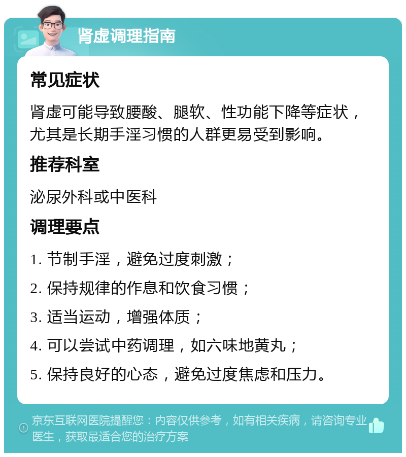 肾虚调理指南 常见症状 肾虚可能导致腰酸、腿软、性功能下降等症状，尤其是长期手淫习惯的人群更易受到影响。 推荐科室 泌尿外科或中医科 调理要点 1. 节制手淫，避免过度刺激； 2. 保持规律的作息和饮食习惯； 3. 适当运动，增强体质； 4. 可以尝试中药调理，如六味地黄丸； 5. 保持良好的心态，避免过度焦虑和压力。