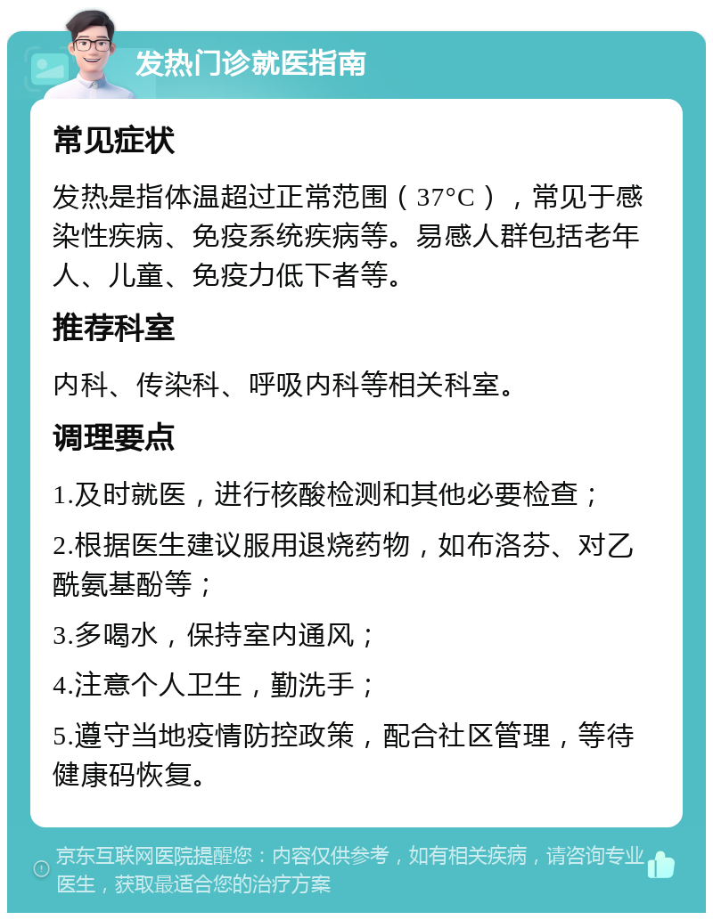 发热门诊就医指南 常见症状 发热是指体温超过正常范围（37°C），常见于感染性疾病、免疫系统疾病等。易感人群包括老年人、儿童、免疫力低下者等。 推荐科室 内科、传染科、呼吸内科等相关科室。 调理要点 1.及时就医，进行核酸检测和其他必要检查； 2.根据医生建议服用退烧药物，如布洛芬、对乙酰氨基酚等； 3.多喝水，保持室内通风； 4.注意个人卫生，勤洗手； 5.遵守当地疫情防控政策，配合社区管理，等待健康码恢复。