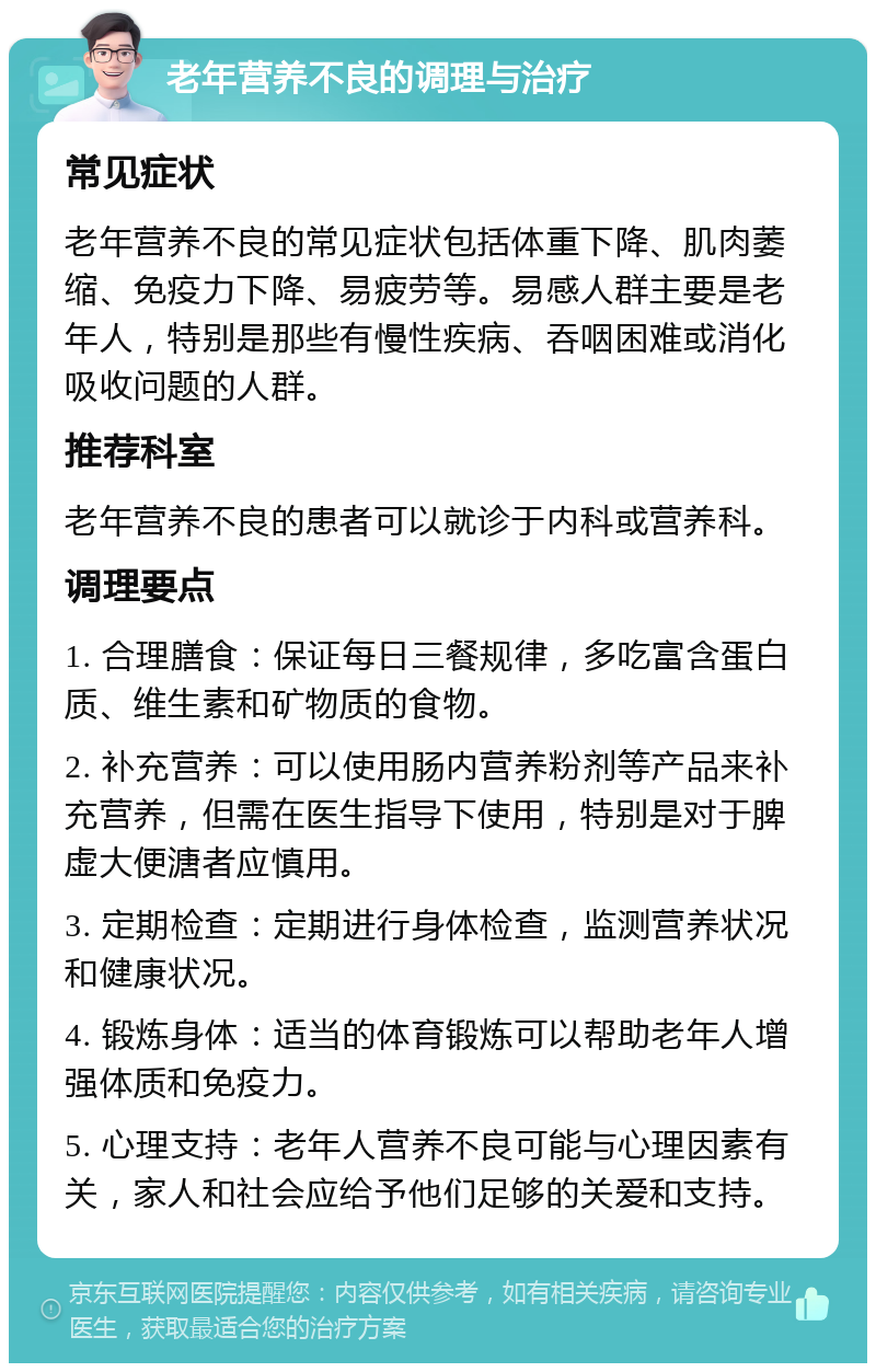 老年营养不良的调理与治疗 常见症状 老年营养不良的常见症状包括体重下降、肌肉萎缩、免疫力下降、易疲劳等。易感人群主要是老年人，特别是那些有慢性疾病、吞咽困难或消化吸收问题的人群。 推荐科室 老年营养不良的患者可以就诊于内科或营养科。 调理要点 1. 合理膳食：保证每日三餐规律，多吃富含蛋白质、维生素和矿物质的食物。 2. 补充营养：可以使用肠内营养粉剂等产品来补充营养，但需在医生指导下使用，特别是对于脾虚大便溏者应慎用。 3. 定期检查：定期进行身体检查，监测营养状况和健康状况。 4. 锻炼身体：适当的体育锻炼可以帮助老年人增强体质和免疫力。 5. 心理支持：老年人营养不良可能与心理因素有关，家人和社会应给予他们足够的关爱和支持。