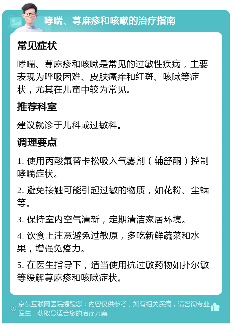 哮喘、荨麻疹和咳嗽的治疗指南 常见症状 哮喘、荨麻疹和咳嗽是常见的过敏性疾病，主要表现为呼吸困难、皮肤瘙痒和红斑、咳嗽等症状，尤其在儿童中较为常见。 推荐科室 建议就诊于儿科或过敏科。 调理要点 1. 使用丙酸氟替卡松吸入气雾剂（辅舒酮）控制哮喘症状。 2. 避免接触可能引起过敏的物质，如花粉、尘螨等。 3. 保持室内空气清新，定期清洁家居环境。 4. 饮食上注意避免过敏原，多吃新鲜蔬菜和水果，增强免疫力。 5. 在医生指导下，适当使用抗过敏药物如扑尔敏等缓解荨麻疹和咳嗽症状。