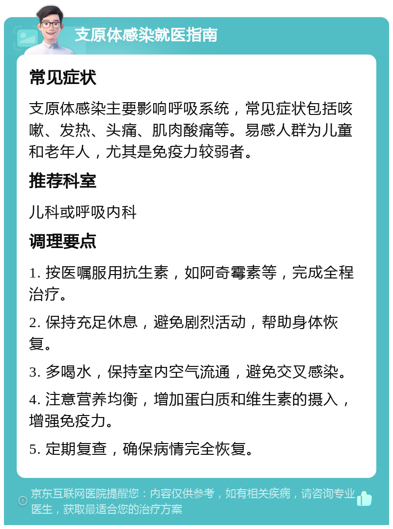 支原体感染就医指南 常见症状 支原体感染主要影响呼吸系统，常见症状包括咳嗽、发热、头痛、肌肉酸痛等。易感人群为儿童和老年人，尤其是免疫力较弱者。 推荐科室 儿科或呼吸内科 调理要点 1. 按医嘱服用抗生素，如阿奇霉素等，完成全程治疗。 2. 保持充足休息，避免剧烈活动，帮助身体恢复。 3. 多喝水，保持室内空气流通，避免交叉感染。 4. 注意营养均衡，增加蛋白质和维生素的摄入，增强免疫力。 5. 定期复查，确保病情完全恢复。