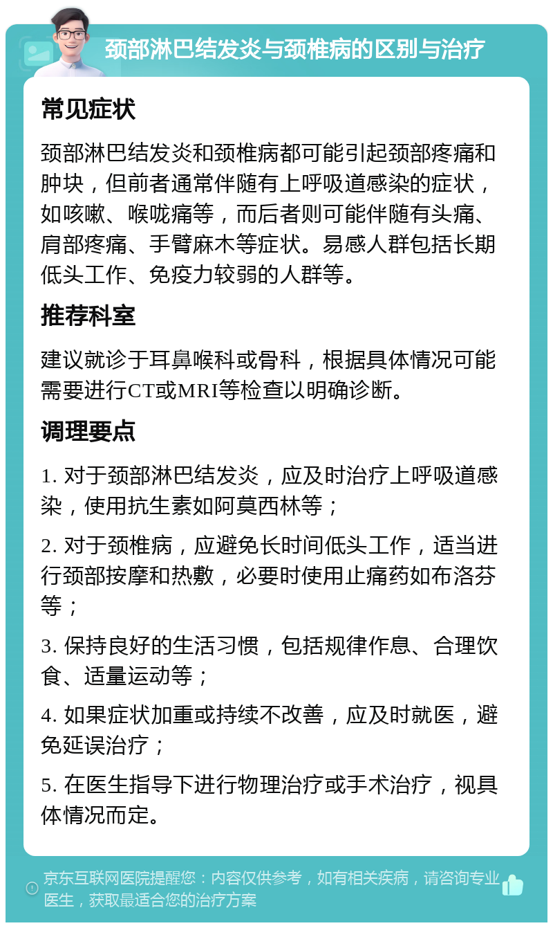 颈部淋巴结发炎与颈椎病的区别与治疗 常见症状 颈部淋巴结发炎和颈椎病都可能引起颈部疼痛和肿块，但前者通常伴随有上呼吸道感染的症状，如咳嗽、喉咙痛等，而后者则可能伴随有头痛、肩部疼痛、手臂麻木等症状。易感人群包括长期低头工作、免疫力较弱的人群等。 推荐科室 建议就诊于耳鼻喉科或骨科，根据具体情况可能需要进行CT或MRI等检查以明确诊断。 调理要点 1. 对于颈部淋巴结发炎，应及时治疗上呼吸道感染，使用抗生素如阿莫西林等； 2. 对于颈椎病，应避免长时间低头工作，适当进行颈部按摩和热敷，必要时使用止痛药如布洛芬等； 3. 保持良好的生活习惯，包括规律作息、合理饮食、适量运动等； 4. 如果症状加重或持续不改善，应及时就医，避免延误治疗； 5. 在医生指导下进行物理治疗或手术治疗，视具体情况而定。