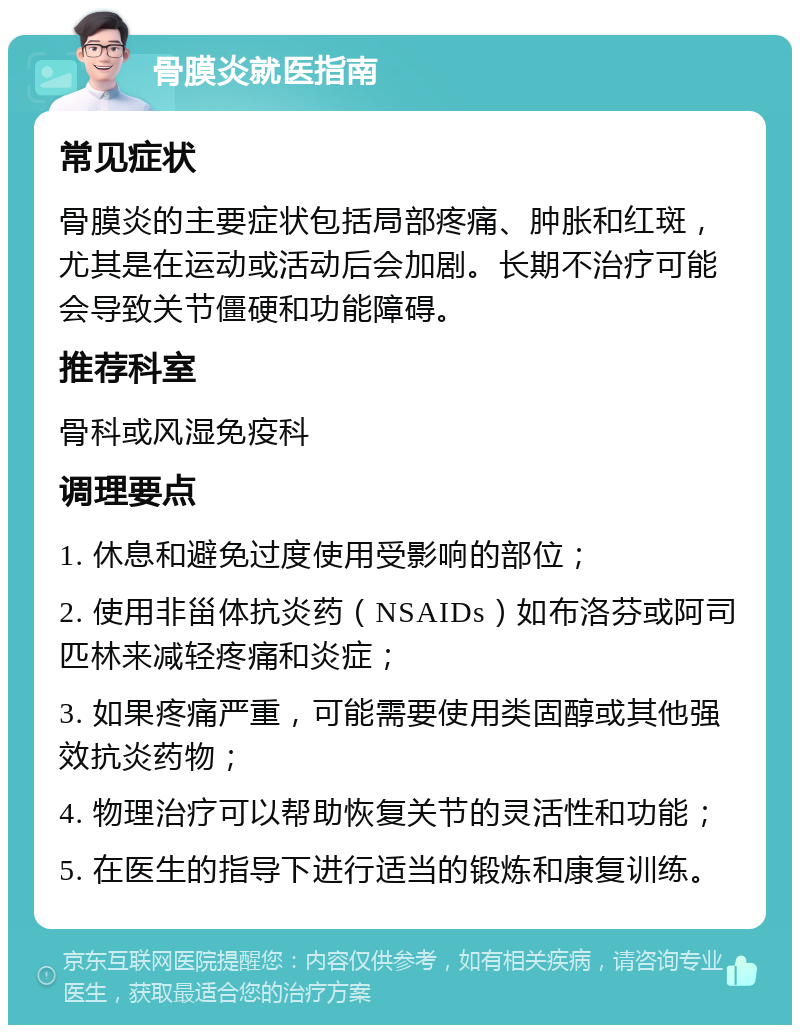 骨膜炎就医指南 常见症状 骨膜炎的主要症状包括局部疼痛、肿胀和红斑，尤其是在运动或活动后会加剧。长期不治疗可能会导致关节僵硬和功能障碍。 推荐科室 骨科或风湿免疫科 调理要点 1. 休息和避免过度使用受影响的部位； 2. 使用非甾体抗炎药（NSAIDs）如布洛芬或阿司匹林来减轻疼痛和炎症； 3. 如果疼痛严重，可能需要使用类固醇或其他强效抗炎药物； 4. 物理治疗可以帮助恢复关节的灵活性和功能； 5. 在医生的指导下进行适当的锻炼和康复训练。