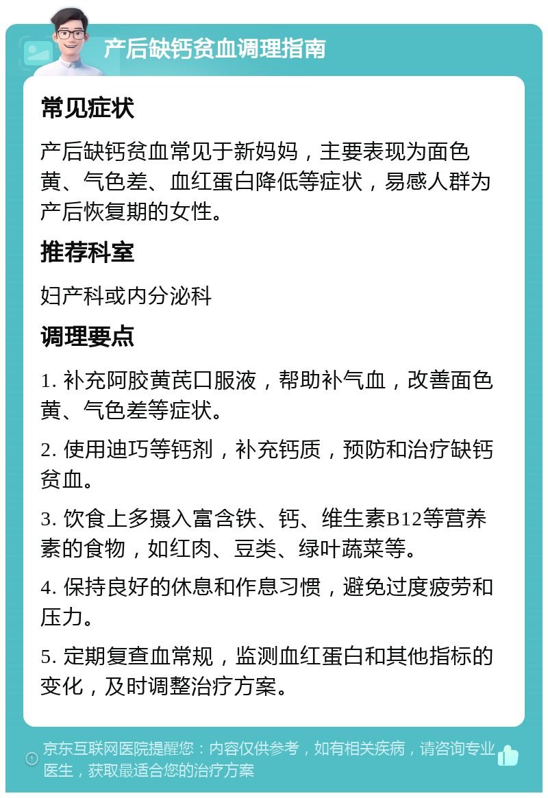 产后缺钙贫血调理指南 常见症状 产后缺钙贫血常见于新妈妈，主要表现为面色黄、气色差、血红蛋白降低等症状，易感人群为产后恢复期的女性。 推荐科室 妇产科或内分泌科 调理要点 1. 补充阿胶黄芪口服液，帮助补气血，改善面色黄、气色差等症状。 2. 使用迪巧等钙剂，补充钙质，预防和治疗缺钙贫血。 3. 饮食上多摄入富含铁、钙、维生素B12等营养素的食物，如红肉、豆类、绿叶蔬菜等。 4. 保持良好的休息和作息习惯，避免过度疲劳和压力。 5. 定期复查血常规，监测血红蛋白和其他指标的变化，及时调整治疗方案。