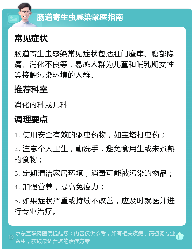 肠道寄生虫感染就医指南 常见症状 肠道寄生虫感染常见症状包括肛门瘙痒、腹部隐痛、消化不良等，易感人群为儿童和哺乳期女性等接触污染环境的人群。 推荐科室 消化内科或儿科 调理要点 1. 使用安全有效的驱虫药物，如宝塔打虫药； 2. 注意个人卫生，勤洗手，避免食用生或未煮熟的食物； 3. 定期清洁家居环境，消毒可能被污染的物品； 4. 加强营养，提高免疫力； 5. 如果症状严重或持续不改善，应及时就医并进行专业治疗。