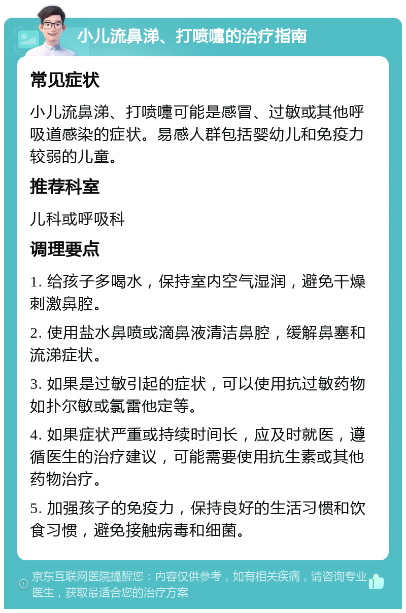 小儿流鼻涕、打喷嚏的治疗指南 常见症状 小儿流鼻涕、打喷嚏可能是感冒、过敏或其他呼吸道感染的症状。易感人群包括婴幼儿和免疫力较弱的儿童。 推荐科室 儿科或呼吸科 调理要点 1. 给孩子多喝水，保持室内空气湿润，避免干燥刺激鼻腔。 2. 使用盐水鼻喷或滴鼻液清洁鼻腔，缓解鼻塞和流涕症状。 3. 如果是过敏引起的症状，可以使用抗过敏药物如扑尔敏或氯雷他定等。 4. 如果症状严重或持续时间长，应及时就医，遵循医生的治疗建议，可能需要使用抗生素或其他药物治疗。 5. 加强孩子的免疫力，保持良好的生活习惯和饮食习惯，避免接触病毒和细菌。