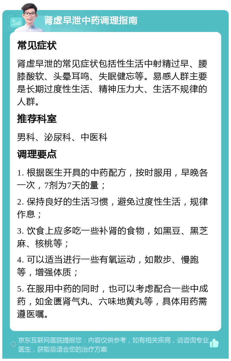 肾虚早泄中药调理指南 常见症状 肾虚早泄的常见症状包括性生活中射精过早、腰膝酸软、头晕耳鸣、失眠健忘等。易感人群主要是长期过度性生活、精神压力大、生活不规律的人群。 推荐科室 男科、泌尿科、中医科 调理要点 1. 根据医生开具的中药配方，按时服用，早晚各一次，7剂为7天的量； 2. 保持良好的生活习惯，避免过度性生活，规律作息； 3. 饮食上应多吃一些补肾的食物，如黑豆、黑芝麻、核桃等； 4. 可以适当进行一些有氧运动，如散步、慢跑等，增强体质； 5. 在服用中药的同时，也可以考虑配合一些中成药，如金匮肾气丸、六味地黄丸等，具体用药需遵医嘱。