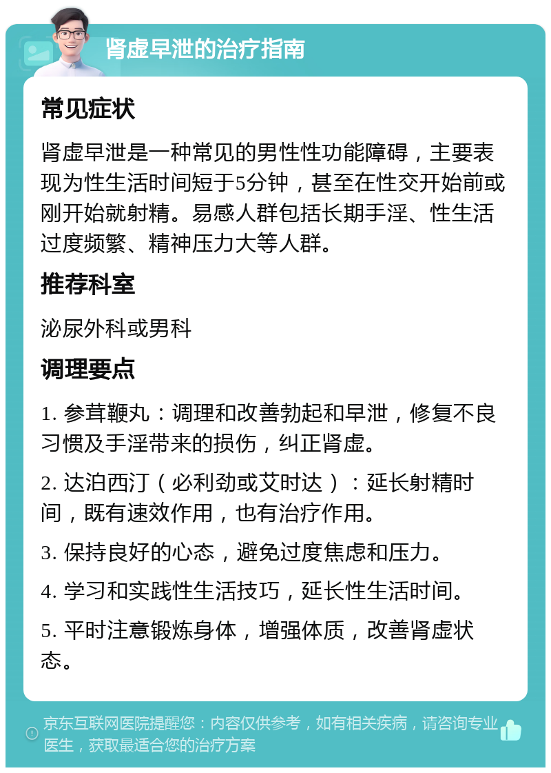 肾虚早泄的治疗指南 常见症状 肾虚早泄是一种常见的男性性功能障碍，主要表现为性生活时间短于5分钟，甚至在性交开始前或刚开始就射精。易感人群包括长期手淫、性生活过度频繁、精神压力大等人群。 推荐科室 泌尿外科或男科 调理要点 1. 参茸鞭丸：调理和改善勃起和早泄，修复不良习惯及手淫带来的损伤，纠正肾虚。 2. 达泊西汀（必利劲或艾时达）：延长射精时间，既有速效作用，也有治疗作用。 3. 保持良好的心态，避免过度焦虑和压力。 4. 学习和实践性生活技巧，延长性生活时间。 5. 平时注意锻炼身体，增强体质，改善肾虚状态。