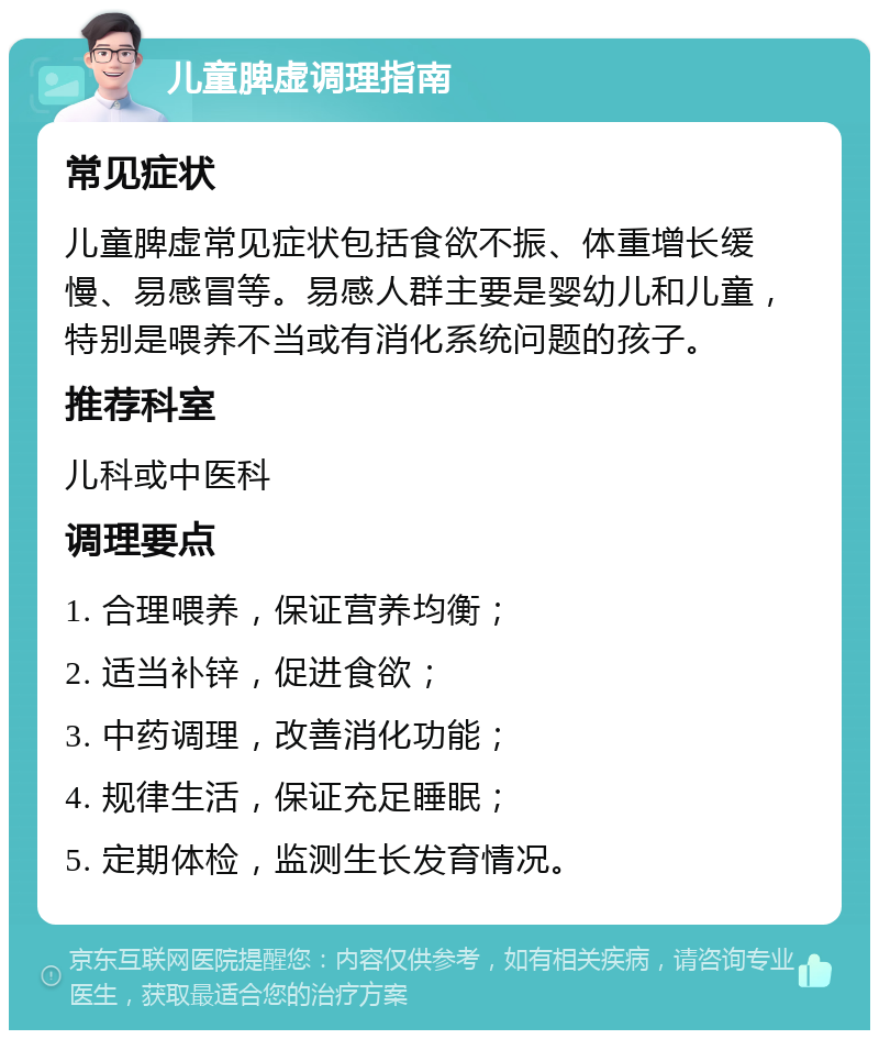 儿童脾虚调理指南 常见症状 儿童脾虚常见症状包括食欲不振、体重增长缓慢、易感冒等。易感人群主要是婴幼儿和儿童，特别是喂养不当或有消化系统问题的孩子。 推荐科室 儿科或中医科 调理要点 1. 合理喂养，保证营养均衡； 2. 适当补锌，促进食欲； 3. 中药调理，改善消化功能； 4. 规律生活，保证充足睡眠； 5. 定期体检，监测生长发育情况。