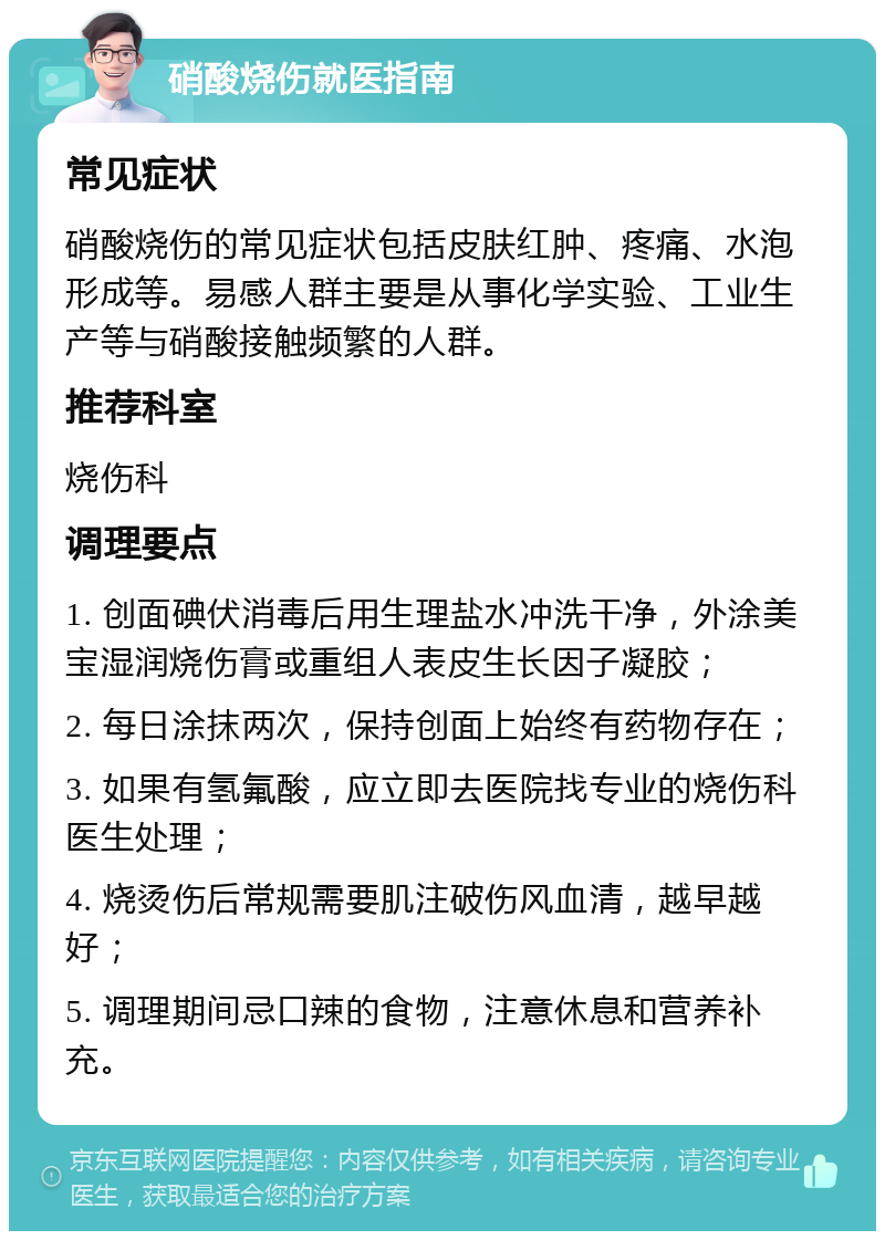 硝酸烧伤就医指南 常见症状 硝酸烧伤的常见症状包括皮肤红肿、疼痛、水泡形成等。易感人群主要是从事化学实验、工业生产等与硝酸接触频繁的人群。 推荐科室 烧伤科 调理要点 1. 创面碘伏消毒后用生理盐水冲洗干净，外涂美宝湿润烧伤膏或重组人表皮生长因子凝胶； 2. 每日涂抹两次，保持创面上始终有药物存在； 3. 如果有氢氟酸，应立即去医院找专业的烧伤科医生处理； 4. 烧烫伤后常规需要肌注破伤风血清，越早越好； 5. 调理期间忌口辣的食物，注意休息和营养补充。