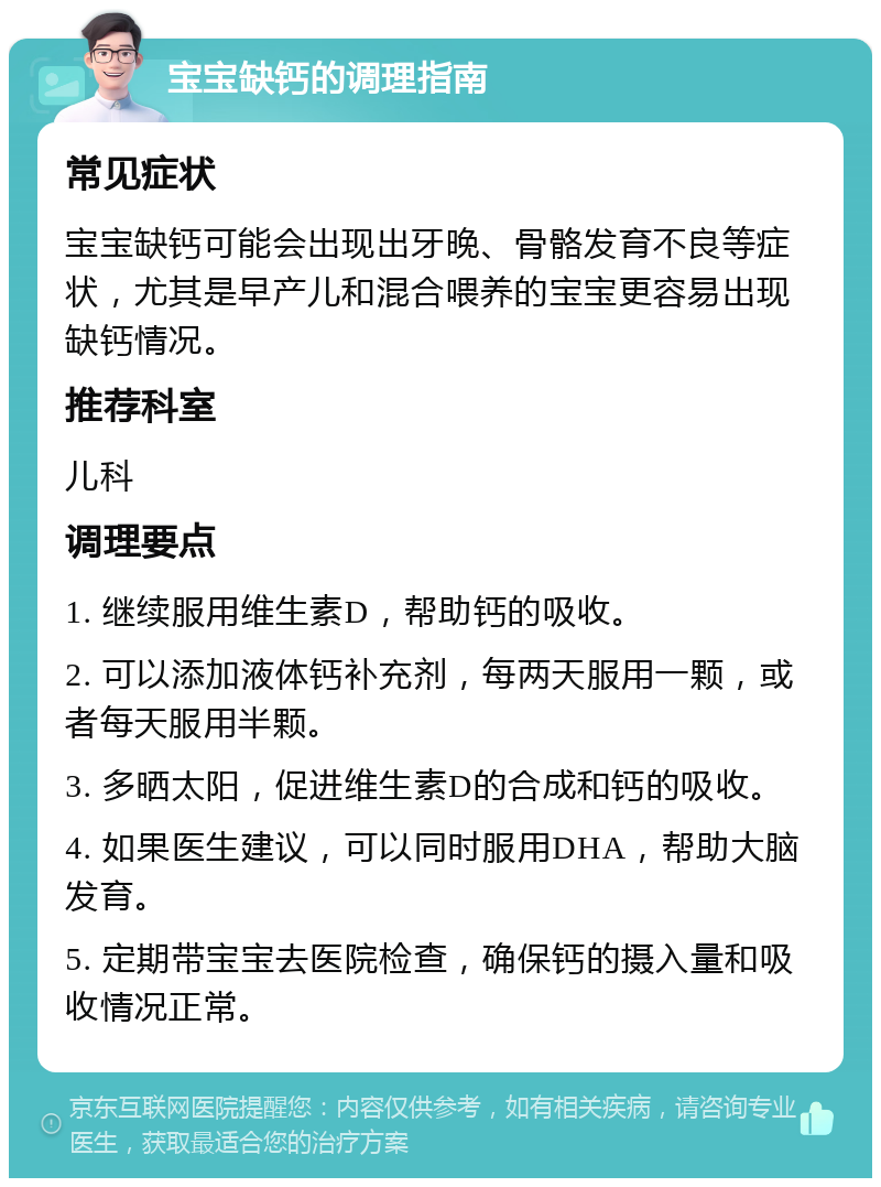 宝宝缺钙的调理指南 常见症状 宝宝缺钙可能会出现出牙晚、骨骼发育不良等症状，尤其是早产儿和混合喂养的宝宝更容易出现缺钙情况。 推荐科室 儿科 调理要点 1. 继续服用维生素D，帮助钙的吸收。 2. 可以添加液体钙补充剂，每两天服用一颗，或者每天服用半颗。 3. 多晒太阳，促进维生素D的合成和钙的吸收。 4. 如果医生建议，可以同时服用DHA，帮助大脑发育。 5. 定期带宝宝去医院检查，确保钙的摄入量和吸收情况正常。