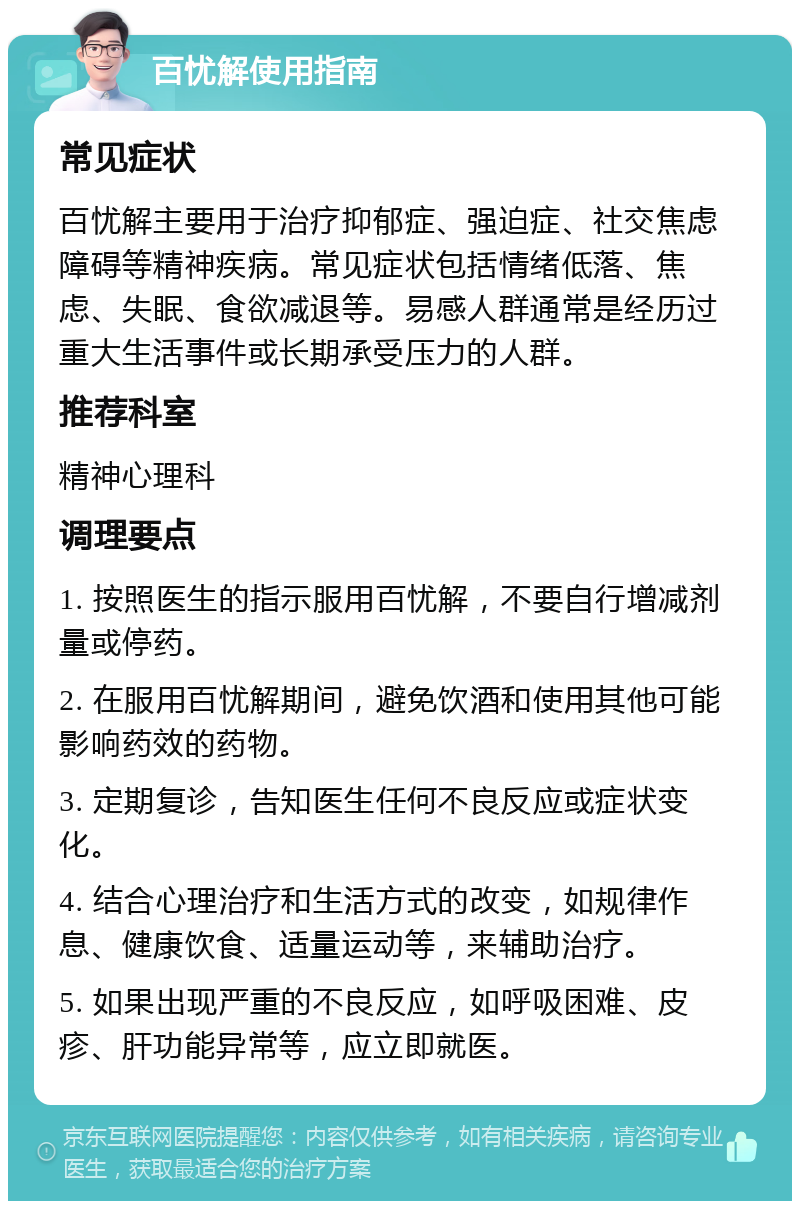 百忧解使用指南 常见症状 百忧解主要用于治疗抑郁症、强迫症、社交焦虑障碍等精神疾病。常见症状包括情绪低落、焦虑、失眠、食欲减退等。易感人群通常是经历过重大生活事件或长期承受压力的人群。 推荐科室 精神心理科 调理要点 1. 按照医生的指示服用百忧解，不要自行增减剂量或停药。 2. 在服用百忧解期间，避免饮酒和使用其他可能影响药效的药物。 3. 定期复诊，告知医生任何不良反应或症状变化。 4. 结合心理治疗和生活方式的改变，如规律作息、健康饮食、适量运动等，来辅助治疗。 5. 如果出现严重的不良反应，如呼吸困难、皮疹、肝功能异常等，应立即就医。