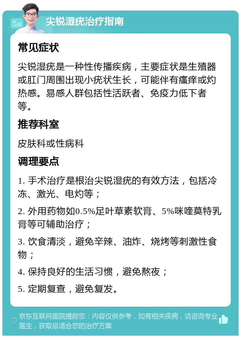 尖锐湿疣治疗指南 常见症状 尖锐湿疣是一种性传播疾病，主要症状是生殖器或肛门周围出现小疣状生长，可能伴有瘙痒或灼热感。易感人群包括性活跃者、免疫力低下者等。 推荐科室 皮肤科或性病科 调理要点 1. 手术治疗是根治尖锐湿疣的有效方法，包括冷冻、激光、电灼等； 2. 外用药物如0.5%足叶草素软膏、5%咪喹莫特乳膏等可辅助治疗； 3. 饮食清淡，避免辛辣、油炸、烧烤等刺激性食物； 4. 保持良好的生活习惯，避免熬夜； 5. 定期复查，避免复发。