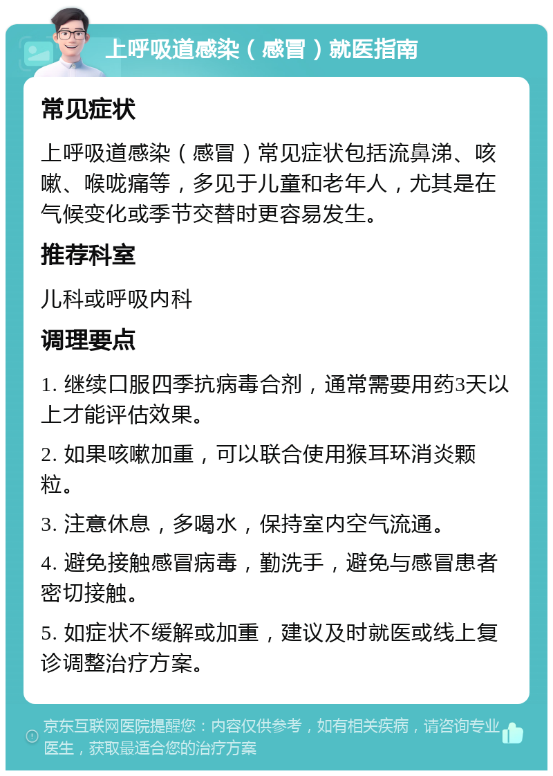 上呼吸道感染（感冒）就医指南 常见症状 上呼吸道感染（感冒）常见症状包括流鼻涕、咳嗽、喉咙痛等，多见于儿童和老年人，尤其是在气候变化或季节交替时更容易发生。 推荐科室 儿科或呼吸内科 调理要点 1. 继续口服四季抗病毒合剂，通常需要用药3天以上才能评估效果。 2. 如果咳嗽加重，可以联合使用猴耳环消炎颗粒。 3. 注意休息，多喝水，保持室内空气流通。 4. 避免接触感冒病毒，勤洗手，避免与感冒患者密切接触。 5. 如症状不缓解或加重，建议及时就医或线上复诊调整治疗方案。