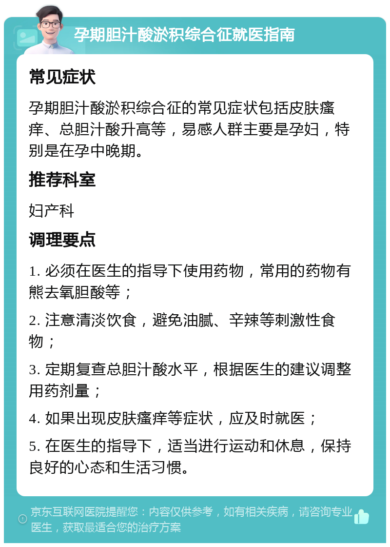 孕期胆汁酸淤积综合征就医指南 常见症状 孕期胆汁酸淤积综合征的常见症状包括皮肤瘙痒、总胆汁酸升高等，易感人群主要是孕妇，特别是在孕中晚期。 推荐科室 妇产科 调理要点 1. 必须在医生的指导下使用药物，常用的药物有熊去氧胆酸等； 2. 注意清淡饮食，避免油腻、辛辣等刺激性食物； 3. 定期复查总胆汁酸水平，根据医生的建议调整用药剂量； 4. 如果出现皮肤瘙痒等症状，应及时就医； 5. 在医生的指导下，适当进行运动和休息，保持良好的心态和生活习惯。