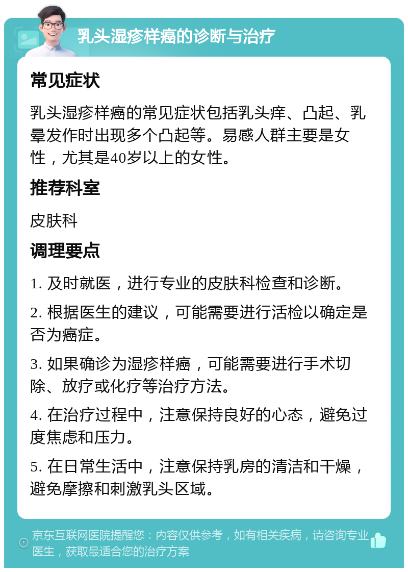 乳头湿疹样癌的诊断与治疗 常见症状 乳头湿疹样癌的常见症状包括乳头痒、凸起、乳晕发作时出现多个凸起等。易感人群主要是女性，尤其是40岁以上的女性。 推荐科室 皮肤科 调理要点 1. 及时就医，进行专业的皮肤科检查和诊断。 2. 根据医生的建议，可能需要进行活检以确定是否为癌症。 3. 如果确诊为湿疹样癌，可能需要进行手术切除、放疗或化疗等治疗方法。 4. 在治疗过程中，注意保持良好的心态，避免过度焦虑和压力。 5. 在日常生活中，注意保持乳房的清洁和干燥，避免摩擦和刺激乳头区域。