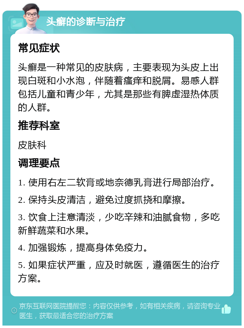 头癣的诊断与治疗 常见症状 头癣是一种常见的皮肤病，主要表现为头皮上出现白斑和小水泡，伴随着瘙痒和脱屑。易感人群包括儿童和青少年，尤其是那些有脾虚湿热体质的人群。 推荐科室 皮肤科 调理要点 1. 使用右左二软膏或地奈德乳膏进行局部治疗。 2. 保持头皮清洁，避免过度抓挠和摩擦。 3. 饮食上注意清淡，少吃辛辣和油腻食物，多吃新鲜蔬菜和水果。 4. 加强锻炼，提高身体免疫力。 5. 如果症状严重，应及时就医，遵循医生的治疗方案。