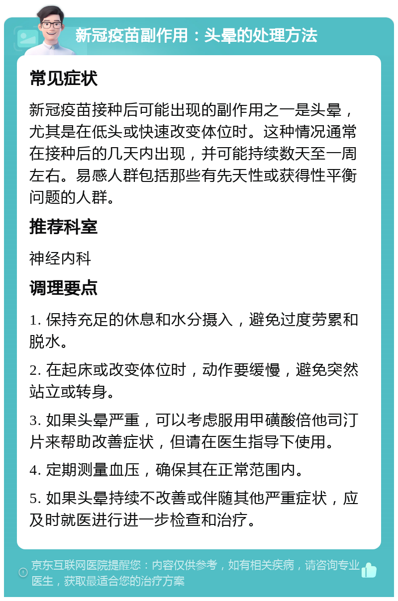 新冠疫苗副作用：头晕的处理方法 常见症状 新冠疫苗接种后可能出现的副作用之一是头晕，尤其是在低头或快速改变体位时。这种情况通常在接种后的几天内出现，并可能持续数天至一周左右。易感人群包括那些有先天性或获得性平衡问题的人群。 推荐科室 神经内科 调理要点 1. 保持充足的休息和水分摄入，避免过度劳累和脱水。 2. 在起床或改变体位时，动作要缓慢，避免突然站立或转身。 3. 如果头晕严重，可以考虑服用甲磺酸倍他司汀片来帮助改善症状，但请在医生指导下使用。 4. 定期测量血压，确保其在正常范围内。 5. 如果头晕持续不改善或伴随其他严重症状，应及时就医进行进一步检查和治疗。