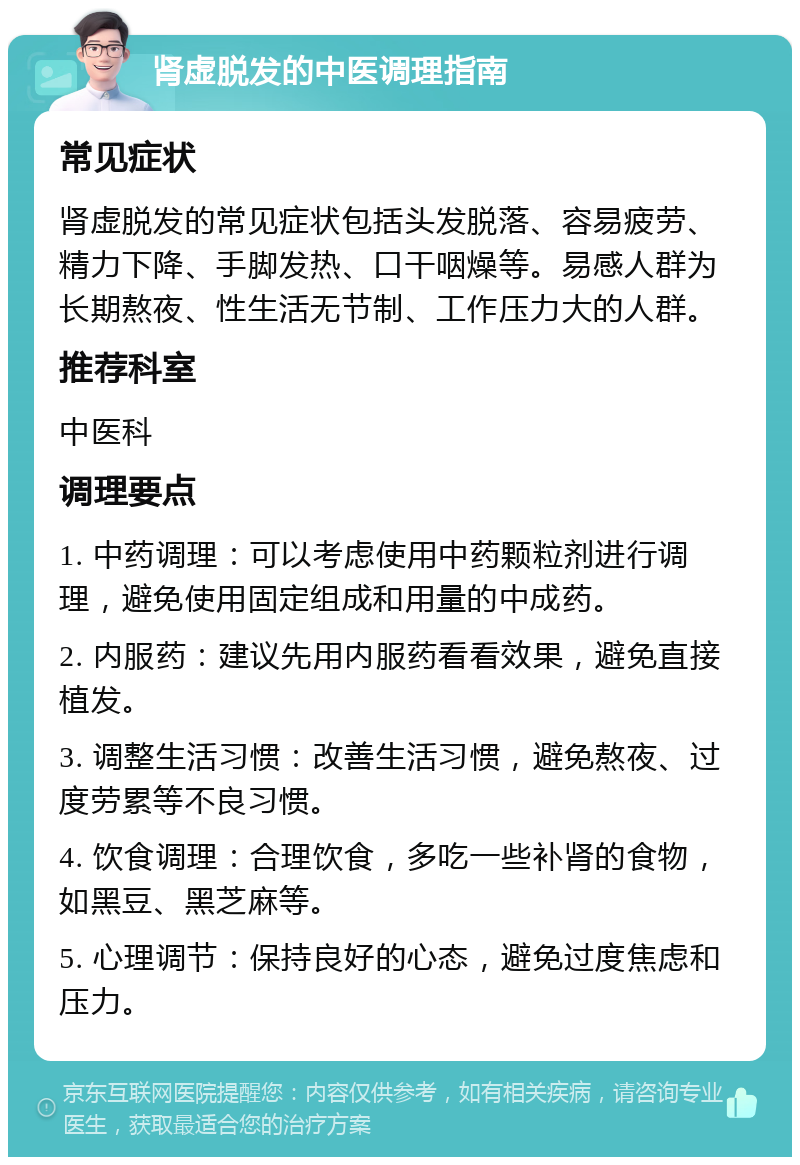 肾虚脱发的中医调理指南 常见症状 肾虚脱发的常见症状包括头发脱落、容易疲劳、精力下降、手脚发热、口干咽燥等。易感人群为长期熬夜、性生活无节制、工作压力大的人群。 推荐科室 中医科 调理要点 1. 中药调理：可以考虑使用中药颗粒剂进行调理，避免使用固定组成和用量的中成药。 2. 内服药：建议先用内服药看看效果，避免直接植发。 3. 调整生活习惯：改善生活习惯，避免熬夜、过度劳累等不良习惯。 4. 饮食调理：合理饮食，多吃一些补肾的食物，如黑豆、黑芝麻等。 5. 心理调节：保持良好的心态，避免过度焦虑和压力。