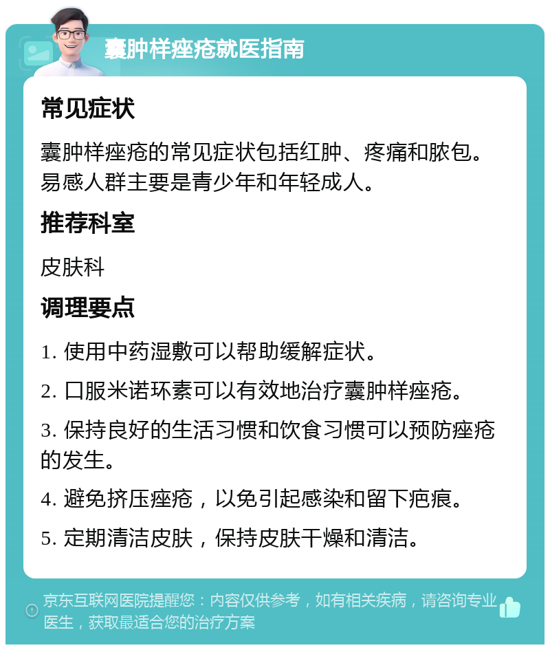 囊肿样痤疮就医指南 常见症状 囊肿样痤疮的常见症状包括红肿、疼痛和脓包。易感人群主要是青少年和年轻成人。 推荐科室 皮肤科 调理要点 1. 使用中药湿敷可以帮助缓解症状。 2. 口服米诺环素可以有效地治疗囊肿样痤疮。 3. 保持良好的生活习惯和饮食习惯可以预防痤疮的发生。 4. 避免挤压痤疮，以免引起感染和留下疤痕。 5. 定期清洁皮肤，保持皮肤干燥和清洁。