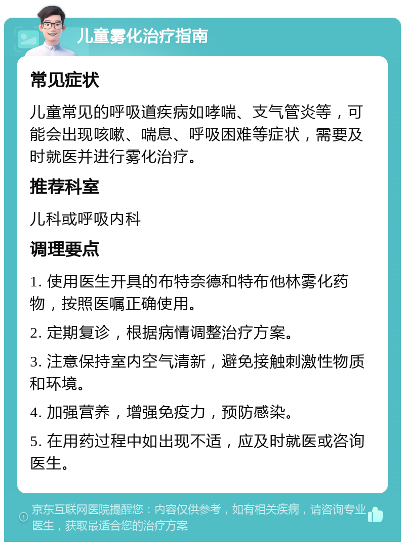 儿童雾化治疗指南 常见症状 儿童常见的呼吸道疾病如哮喘、支气管炎等，可能会出现咳嗽、喘息、呼吸困难等症状，需要及时就医并进行雾化治疗。 推荐科室 儿科或呼吸内科 调理要点 1. 使用医生开具的布特奈德和特布他林雾化药物，按照医嘱正确使用。 2. 定期复诊，根据病情调整治疗方案。 3. 注意保持室内空气清新，避免接触刺激性物质和环境。 4. 加强营养，增强免疫力，预防感染。 5. 在用药过程中如出现不适，应及时就医或咨询医生。