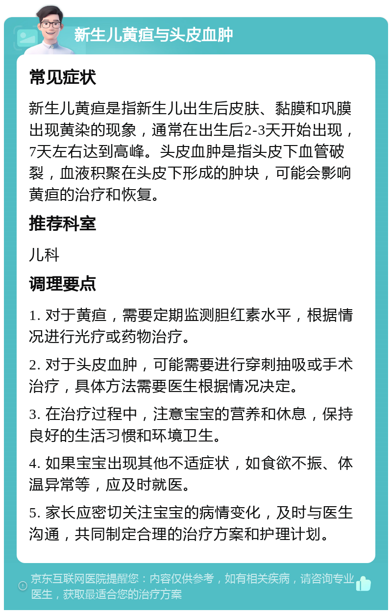 新生儿黄疸与头皮血肿 常见症状 新生儿黄疸是指新生儿出生后皮肤、黏膜和巩膜出现黄染的现象，通常在出生后2-3天开始出现，7天左右达到高峰。头皮血肿是指头皮下血管破裂，血液积聚在头皮下形成的肿块，可能会影响黄疸的治疗和恢复。 推荐科室 儿科 调理要点 1. 对于黄疸，需要定期监测胆红素水平，根据情况进行光疗或药物治疗。 2. 对于头皮血肿，可能需要进行穿刺抽吸或手术治疗，具体方法需要医生根据情况决定。 3. 在治疗过程中，注意宝宝的营养和休息，保持良好的生活习惯和环境卫生。 4. 如果宝宝出现其他不适症状，如食欲不振、体温异常等，应及时就医。 5. 家长应密切关注宝宝的病情变化，及时与医生沟通，共同制定合理的治疗方案和护理计划。