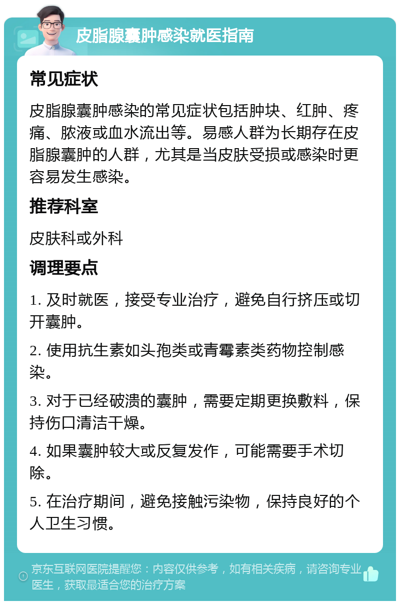 皮脂腺囊肿感染就医指南 常见症状 皮脂腺囊肿感染的常见症状包括肿块、红肿、疼痛、脓液或血水流出等。易感人群为长期存在皮脂腺囊肿的人群，尤其是当皮肤受损或感染时更容易发生感染。 推荐科室 皮肤科或外科 调理要点 1. 及时就医，接受专业治疗，避免自行挤压或切开囊肿。 2. 使用抗生素如头孢类或青霉素类药物控制感染。 3. 对于已经破溃的囊肿，需要定期更换敷料，保持伤口清洁干燥。 4. 如果囊肿较大或反复发作，可能需要手术切除。 5. 在治疗期间，避免接触污染物，保持良好的个人卫生习惯。