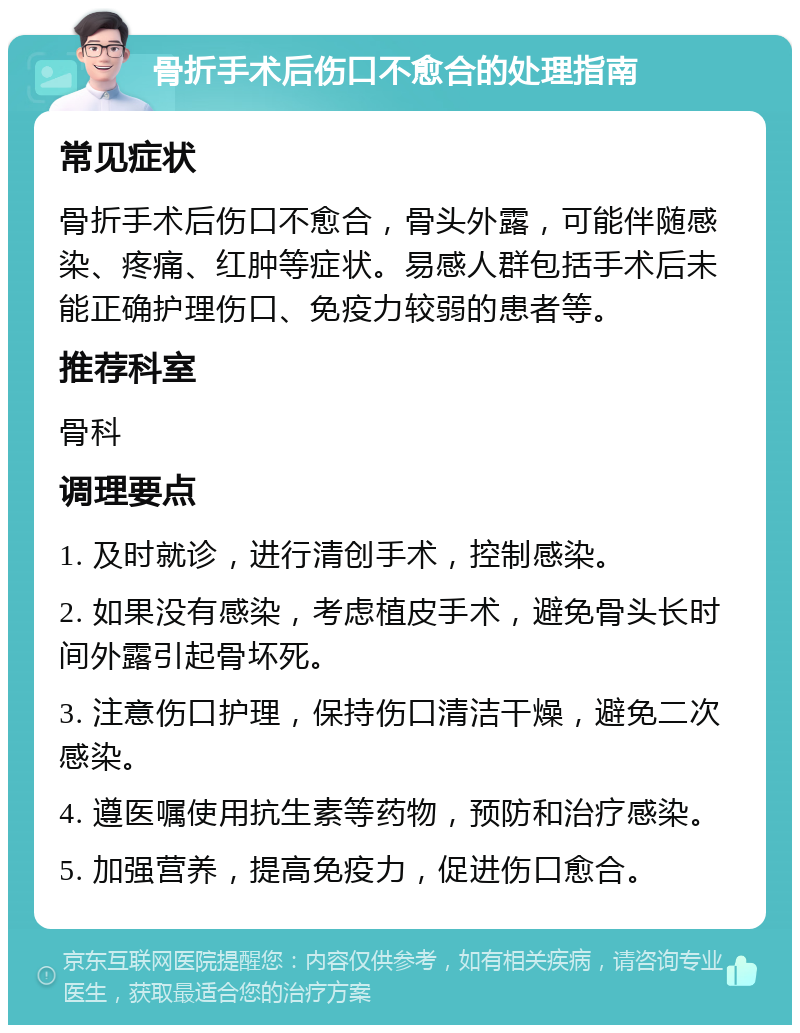 骨折手术后伤口不愈合的处理指南 常见症状 骨折手术后伤口不愈合，骨头外露，可能伴随感染、疼痛、红肿等症状。易感人群包括手术后未能正确护理伤口、免疫力较弱的患者等。 推荐科室 骨科 调理要点 1. 及时就诊，进行清创手术，控制感染。 2. 如果没有感染，考虑植皮手术，避免骨头长时间外露引起骨坏死。 3. 注意伤口护理，保持伤口清洁干燥，避免二次感染。 4. 遵医嘱使用抗生素等药物，预防和治疗感染。 5. 加强营养，提高免疫力，促进伤口愈合。