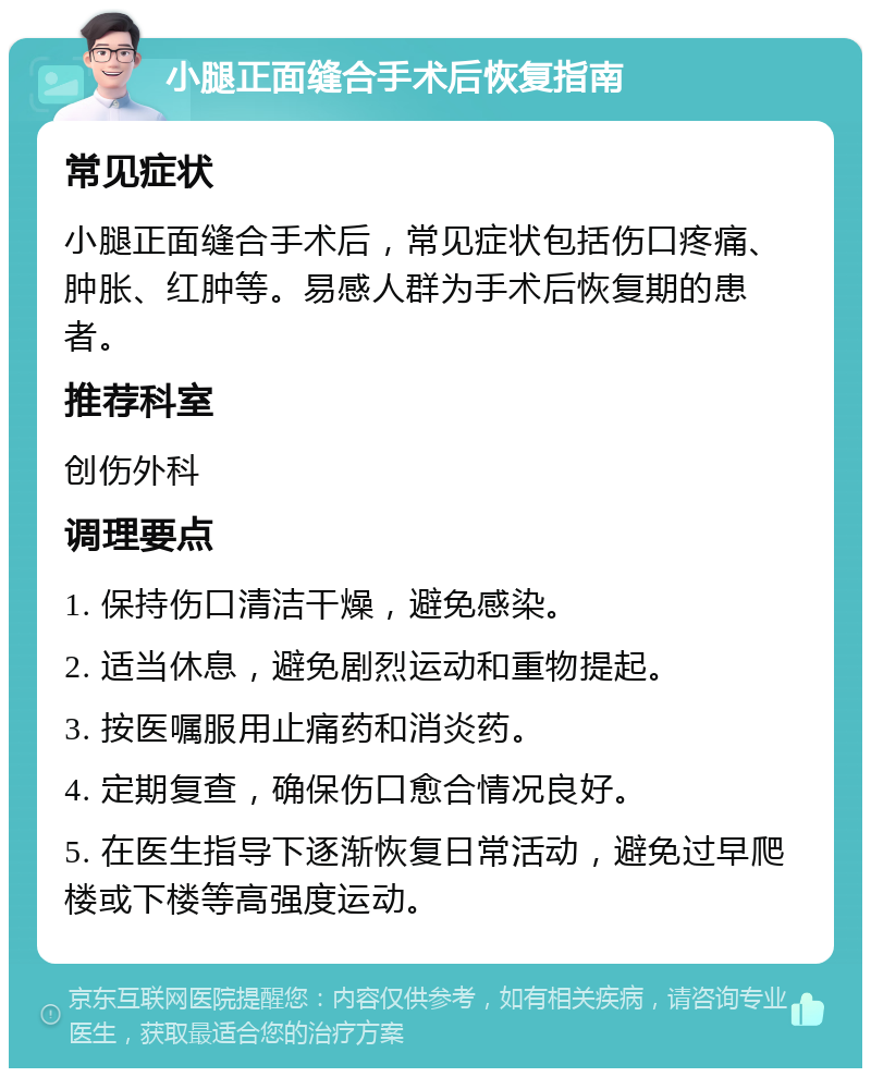 小腿正面缝合手术后恢复指南 常见症状 小腿正面缝合手术后，常见症状包括伤口疼痛、肿胀、红肿等。易感人群为手术后恢复期的患者。 推荐科室 创伤外科 调理要点 1. 保持伤口清洁干燥，避免感染。 2. 适当休息，避免剧烈运动和重物提起。 3. 按医嘱服用止痛药和消炎药。 4. 定期复查，确保伤口愈合情况良好。 5. 在医生指导下逐渐恢复日常活动，避免过早爬楼或下楼等高强度运动。