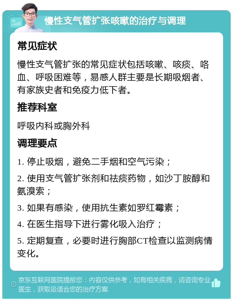 慢性支气管扩张咳嗽的治疗与调理 常见症状 慢性支气管扩张的常见症状包括咳嗽、咳痰、咯血、呼吸困难等，易感人群主要是长期吸烟者、有家族史者和免疫力低下者。 推荐科室 呼吸内科或胸外科 调理要点 1. 停止吸烟，避免二手烟和空气污染； 2. 使用支气管扩张剂和祛痰药物，如沙丁胺醇和氨溴索； 3. 如果有感染，使用抗生素如罗红霉素； 4. 在医生指导下进行雾化吸入治疗； 5. 定期复查，必要时进行胸部CT检查以监测病情变化。