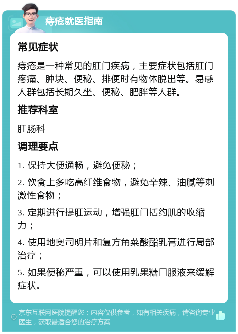 痔疮就医指南 常见症状 痔疮是一种常见的肛门疾病，主要症状包括肛门疼痛、肿块、便秘、排便时有物体脱出等。易感人群包括长期久坐、便秘、肥胖等人群。 推荐科室 肛肠科 调理要点 1. 保持大便通畅，避免便秘； 2. 饮食上多吃高纤维食物，避免辛辣、油腻等刺激性食物； 3. 定期进行提肛运动，增强肛门括约肌的收缩力； 4. 使用地奥司明片和复方角菜酸酯乳膏进行局部治疗； 5. 如果便秘严重，可以使用乳果糖口服液来缓解症状。