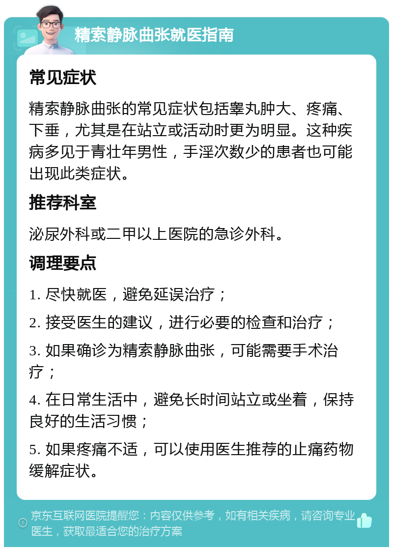 精索静脉曲张就医指南 常见症状 精索静脉曲张的常见症状包括睾丸肿大、疼痛、下垂，尤其是在站立或活动时更为明显。这种疾病多见于青壮年男性，手淫次数少的患者也可能出现此类症状。 推荐科室 泌尿外科或二甲以上医院的急诊外科。 调理要点 1. 尽快就医，避免延误治疗； 2. 接受医生的建议，进行必要的检查和治疗； 3. 如果确诊为精索静脉曲张，可能需要手术治疗； 4. 在日常生活中，避免长时间站立或坐着，保持良好的生活习惯； 5. 如果疼痛不适，可以使用医生推荐的止痛药物缓解症状。