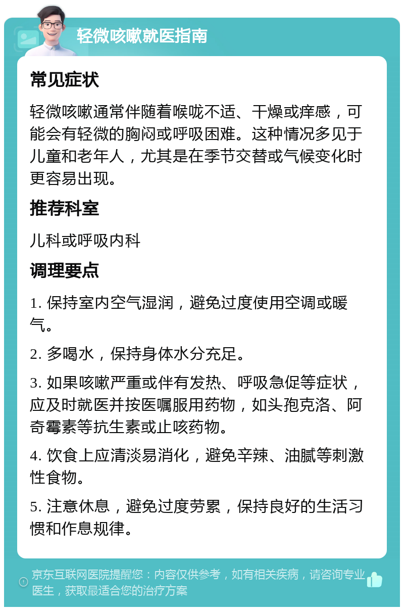 轻微咳嗽就医指南 常见症状 轻微咳嗽通常伴随着喉咙不适、干燥或痒感，可能会有轻微的胸闷或呼吸困难。这种情况多见于儿童和老年人，尤其是在季节交替或气候变化时更容易出现。 推荐科室 儿科或呼吸内科 调理要点 1. 保持室内空气湿润，避免过度使用空调或暖气。 2. 多喝水，保持身体水分充足。 3. 如果咳嗽严重或伴有发热、呼吸急促等症状，应及时就医并按医嘱服用药物，如头孢克洛、阿奇霉素等抗生素或止咳药物。 4. 饮食上应清淡易消化，避免辛辣、油腻等刺激性食物。 5. 注意休息，避免过度劳累，保持良好的生活习惯和作息规律。