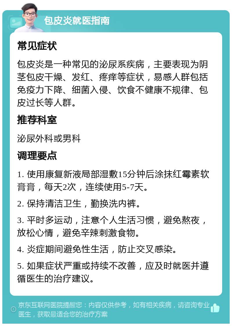 包皮炎就医指南 常见症状 包皮炎是一种常见的泌尿系疾病，主要表现为阴茎包皮干燥、发红、疼痒等症状，易感人群包括免疫力下降、细菌入侵、饮食不健康不规律、包皮过长等人群。 推荐科室 泌尿外科或男科 调理要点 1. 使用康复新液局部湿敷15分钟后涂抹红霉素软膏膏，每天2次，连续使用5-7天。 2. 保持清洁卫生，勤换洗内裤。 3. 平时多运动，注意个人生活习惯，避免熬夜，放松心情，避免辛辣刺激食物。 4. 炎症期间避免性生活，防止交叉感染。 5. 如果症状严重或持续不改善，应及时就医并遵循医生的治疗建议。