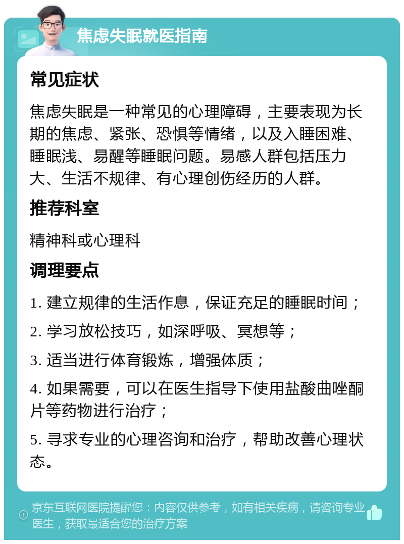 焦虑失眠就医指南 常见症状 焦虑失眠是一种常见的心理障碍，主要表现为长期的焦虑、紧张、恐惧等情绪，以及入睡困难、睡眠浅、易醒等睡眠问题。易感人群包括压力大、生活不规律、有心理创伤经历的人群。 推荐科室 精神科或心理科 调理要点 1. 建立规律的生活作息，保证充足的睡眠时间； 2. 学习放松技巧，如深呼吸、冥想等； 3. 适当进行体育锻炼，增强体质； 4. 如果需要，可以在医生指导下使用盐酸曲唑酮片等药物进行治疗； 5. 寻求专业的心理咨询和治疗，帮助改善心理状态。