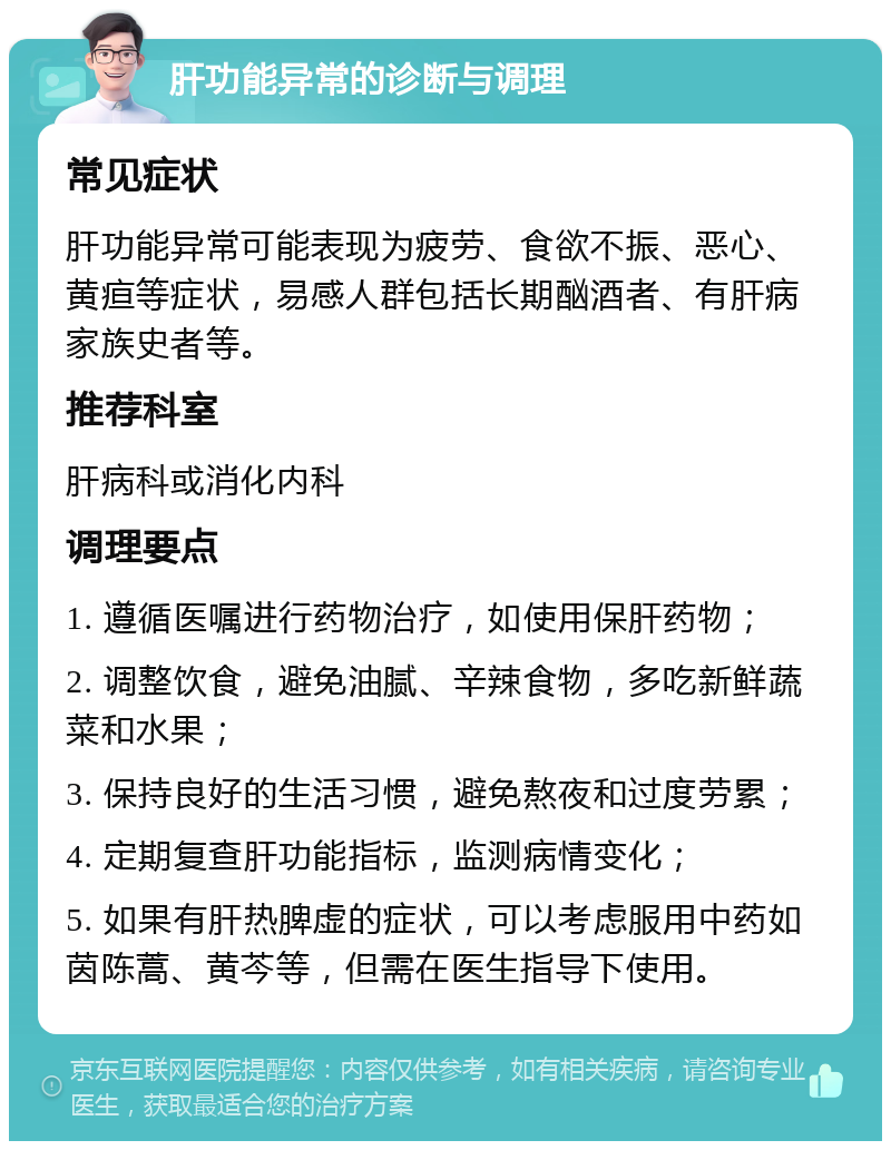 肝功能异常的诊断与调理 常见症状 肝功能异常可能表现为疲劳、食欲不振、恶心、黄疸等症状，易感人群包括长期酗酒者、有肝病家族史者等。 推荐科室 肝病科或消化内科 调理要点 1. 遵循医嘱进行药物治疗，如使用保肝药物； 2. 调整饮食，避免油腻、辛辣食物，多吃新鲜蔬菜和水果； 3. 保持良好的生活习惯，避免熬夜和过度劳累； 4. 定期复查肝功能指标，监测病情变化； 5. 如果有肝热脾虚的症状，可以考虑服用中药如茵陈蒿、黄芩等，但需在医生指导下使用。